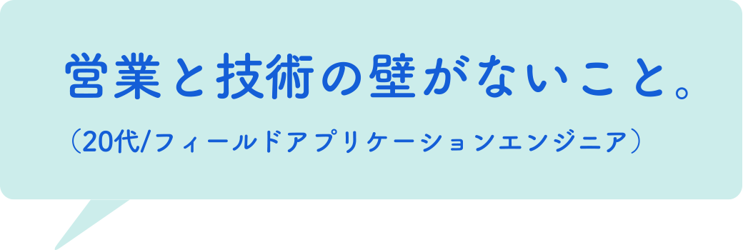 営業と技術の壁がないこと。（20代/フィールドアプリケーションエンジニア）