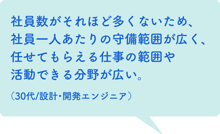 社員数がそれほど多くないため、社員一人あたりの守備範囲が広く、任せてもらえる仕事の範囲や活動できる分野が広い。（30代/設計・開発エンジニア）