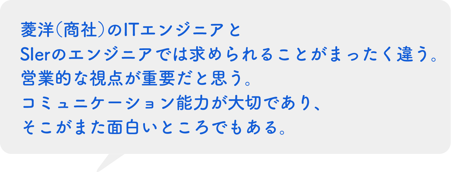 菱洋（商社）のITエンジニアとSIerのエンジニアでは求められることがまったく違う。営業的な視点が重要だとおもう。コミュニケーション能力が大切であり、そこがまた面白いところでもある。（30代/セールスエンジニア）